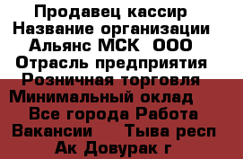 Продавец-кассир › Название организации ­ Альянс-МСК, ООО › Отрасль предприятия ­ Розничная торговля › Минимальный оклад ­ 1 - Все города Работа » Вакансии   . Тыва респ.,Ак-Довурак г.